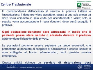 Martino Trapani
Direzione Medica P.O. Garbagnate Milanese –ASST RHODENSE
Centro Trasfusionale
In corrispondenza dell’accesso al servizio è prevista l’attesa e
l’accettazione: il donatore viene accettato, passa a una sub attesa da
dove verrà chiamato in sala visita per accertamenti e visita; solo in
seguito verrà accompagnato in sala donatori, dove verrà eseguito il
prelievo.
Ogni postazione-donatore sarà attrezzata in modo che il
paziente possa stare seduto o sdraiato durante il prelievo
garantendone il rispetto della privacy.
Le postazioni potranno essere separate da tende scorrevoli, che
permettano al donatore di scegliere di socializzare o essere isolato; in
area collegata al lavoro infermieristico, sarà prevista un’area
emergenze.
Questa attività richiede un servizio di ristorazione post
donazione.
 