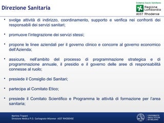 Martino Trapani
Direzione Medica P.O. Garbagnate Milanese –ASST RHODENSE
Direzione Sanitaria
• svolge attività di indirizzo, coordinamento, supporto e verifica nei confronti dei
responsabili dei servizi sanitari;
• promuove l’integrazione dei servizi stessi;
• propone le linee aziendali per il governo clinico e concorre al governo economico
dell’Azienda;
• assicura, nell’ambito del processo di programmazione strategica e di
programmazione annuale, il presidio e il governo delle aree di responsabilità
connesse al ruolo;
• presiede il Consiglio dei Sanitari;
• partecipa al Comitato Etico;
• presiede il Comitato Scientifico e Programma le attività di formazione per l’area
sanitaria;
 