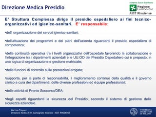 Martino Trapani
Direzione Medica P.O. Garbagnate Milanese –ASST RHODENSE
Direzione Medica Presidio
E’ Struttura Complessa dirige il presidio ospedaliero ai fini tecnico-
organizzativi ed igienico-sanitari. E’ responsabile:
•dell’ organizzazione dei servizi igienico-sanitari;
•dell’attuazione dei programmi e dei piani dell'azienda riguardanti il presidio ospedaliero di
competenza;
•della continuità operativa tra i livelli organizzativi dell’ospedale favorendo la collaborazione e
l’integrazione tra i dipartimenti aziendali e le UU.OO del Presidio Ospedaliero cui è preposto, in
una logica di organizzazione e gestione matriciale;
•delle funzioni di controllo sulle prestazioni erogate;
•supporta, per la parte di responsabilità, il miglioramento continuo della qualità e il governo
clinico a cura dei dipartimenti, delle diverse professioni ed équipe professionali;
•delle attività di Pronto Soccorso/DEA;
•degli aspetti riguardanti la sicurezza del Presidio, secondo il sistema di gestione della
sicurezza aziendale.
 