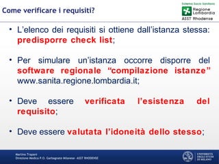 Martino Trapani
Direzione Medica P.O. Garbagnate Milanese –ASST RHODENSE
Come verificare i requisiti?
• L’elenco dei requisiti si ottiene dall’istanza stessa:
predisporre check list;
• Per simulare un’istanza occorre disporre del
software regionale “compilazione istanze”
www.sanita.regione.lombardia.it;
• Deve essere verificata l’esistenza del
requisito;
• Deve essere valutata l’idoneità dello stesso;
 