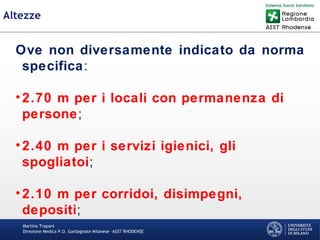Martino Trapani
Direzione Medica P.O. Garbagnate Milanese –ASST RHODENSE
Altezze
Ove non diversamente indicato da norma
specifica:
•2.70 m per i locali con permanenza di
persone;
•2.40 m per i servizi igienici, gli
spogliatoi;
•2.10 m per corridoi, disimpegni,
depositi;
 