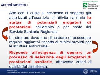Martino Trapani
Direzione Medica P.O. Garbagnate Milanese –ASST RHODENSE
Accreditamento :
Atto con il quale si riconosce ai soggetti già
autorizzati all’esercizio di attività sanitarie lo
status di potenziali erogatori di
prestazioni nell’ambito e per conto del
Servizio Sanitario Regionale;
Le strutture dovranno dimostrare di possedere
requisiti aggiuntivi rispetto ai minimi previsti per
le strutture autorizzate;
Risponde all’esigenza di operare un
processo di selezione degli erogatori di
prestazioni sanitarie, attraverso criteri di
qualità dell’assistenza;
 