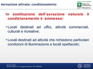 Martino Trapani
Direzione Medica P.O. Garbagnate Milanese –ASST RHODENSE
Aereazione attivata: condizionamento
In sostituzione dell’aerazione naturale il
condizionamento è ammesso:
• Locali destinati ad uffici, attività commerciali,
culturali e ricreative;
• Locali destinati ad attività che richiedono particolari
condizioni di illuminazione e locali spettacolo;
 