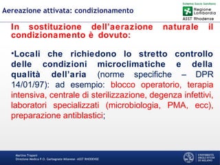 Martino Trapani
Direzione Medica P.O. Garbagnate Milanese –ASST RHODENSE
Aereazione attivata: condizionamento
In sostituzione dell’aerazione naturale il
condizionamento è dovuto:
•Locali che richiedono lo stretto controllo
delle condizioni microclimatiche e della
qualità dell’aria (norme specifiche – DPR
14/01/97): ad esempio: blocco operatorio, terapia
intensiva, centrale di sterilizzazione, degenza infettivi,
laboratori specializzati (microbiologia, PMA, ecc),
preparazione antiblastici;
 
