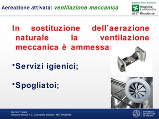 Martino Trapani
Direzione Medica P.O. Garbagnate Milanese –ASST RHODENSE
Aereazione attivata: ventilazione meccanica
In sostituzione dell’aerazione
naturale la ventilazione
meccanica è ammessa:
•Servizi igienici;
•Spogliatoi;
 