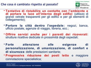 Martino Trapani
Direzione Medica P.O. Garbagnate Milanese –ASST RHODENSE
Che cosa è cambiato rispetto al passato?
• Tentativo di ristabilire un contatto con l’ambiente e
di portare la luce all’interno degli edifici (utilizzo di
grandi vetrate trasparenti per gli edifici e per gli elementi di
collegamento);
• Portare la città dentro l’ospedale: negozi, banca,
ufficio postale, agenzie di viaggio, libreria, ecc.;
• Offrire servizi anche per i parenti dei ricoverati:
strutture ricettive dedicate in prossimità degli ospedali;
• Forte attenzione alle esigenze di
personalizzazione, di umanizzazione, di comfort e
di sicurezza delle prestazioni sanitarie;
• Progressiva riduzione dei posti letto e maggiore
connotazione specialistica;
 