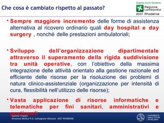 Martino Trapani
Direzione Medica P.O. Garbagnate Milanese –ASST RHODENSE
Che cosa è cambiato rispetto al passato?
• Sempre maggiore incremento delle forme di assistenza
alternativa al ricovero ordinario quali day hospital e day
surgery , nonché delle prestazioni ambulatoriali;
• Sviluppo dell’organizzazione dipartimentale
attraverso il superamento della rigida suddivisione
tra unità operative, con l’obiettivo della massima
integrazione delle attività orientato alla gestione razionale ed
efficiente delle risorse per la risoluzione dei problemi di
natura clinico-assistenziale (organizzazione per intensità di
cura, flessibilità nell’utilizzo delle risorse);
• Vasta applicazione di risorse informatiche e
telematiche per fini sanitari, amministrativi e
gestionali;
 