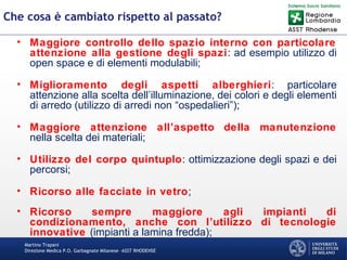 Martino Trapani
Direzione Medica P.O. Garbagnate Milanese –ASST RHODENSE
Che cosa è cambiato rispetto al passato?
• Maggiore controllo dello spazio interno con particolare
attenzione alla gestione degli spazi: ad esempio utilizzo di
open space e di elementi modulabili;
• Miglioramento degli aspetti alberghieri: particolare
attenzione alla scelta dell’illuminazione, dei colori e degli elementi
di arredo (utilizzo di arredi non “ospedalieri”);
• Maggiore attenzione all’aspetto della manutenzione
nella scelta dei materiali;
• Utilizzo del corpo quintuplo: ottimizzazione degli spazi e dei
percorsi;
• Ricorso alle facciate in vetro;
• Ricorso sempre maggiore agli impianti di
condizionamento, anche con l’utilizzo di tecnologie
innovative (impianti a lamina fredda);
 
