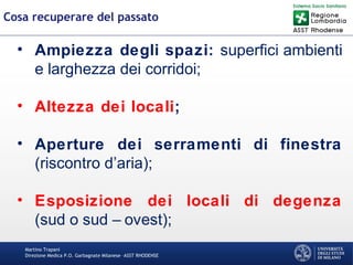Martino Trapani
Direzione Medica P.O. Garbagnate Milanese –ASST RHODENSE
Cosa recuperare del passato
• Ampiezza degli spazi: superfici ambienti
e larghezza dei corridoi;
• Altezza dei locali;
• Aperture dei serramenti di finestra
(riscontro d’aria);
• Esposizione dei locali di degenza
(sud o sud – ovest);
 