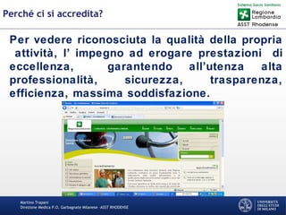 Martino Trapani
Direzione Medica P.O. Garbagnate Milanese –ASST RHODENSE
Perché ci si accredita?
Per vedere riconosciuta la qualità della propria
attività, l’ impegno ad erogare prestazioni di
eccellenza, garantendo all’utenza alta
professionalità, sicurezza, trasparenza,
efficienza, massima soddisfazione.
 