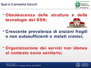 Martino Trapani
Direzione Medica P.O. Garbagnate Milanese –ASST RHODENSE
Qual è il prossimo futuro?
• Obsolescenza delle strutture e delle
tecnologie del SSN;
• Crescente prevalenza di anziani fragili
o non autosufficienti e malati cronici;
• Organizzazione dei servizi non idonea
al contesto socio sanitario;
 