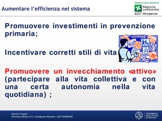 Martino Trapani
Direzione Medica P.O. Garbagnate Milanese –ASST RHODENSE
Aumentare l’efficienza nel sistema
Promuovere investimenti in prevenzione
primaria;
Incentivare corretti stili di vita;
Promuovere un invecchiamento «attivo»
(partecipare alla vita collettiva e con
una certa autonomia nella vita
quotidiana) ;
 