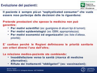 Martino Trapani
Direzione Medica P.O. Garbagnate Milanese –ASST RHODENSE
Evoluzione dei pazienti:
Il paziente è sempre più un “sophysticated consumer” che vuole
essere reso partecipe delle decisioni che lo riguardano:
Pretende prestazioni che spesso la medicina non può
garantire:
• Per motivi scientifici (es: guarigione di alcuni tipi di tumori);
• Per motivi epidemiologici (es: EBM, appropriatezza);
• Per motivi economici ed organizzativi (es: liste d’attesa,
priorità);
E’ confuso perchè le Regioni definiscono le priorità sanitarie
con criteri diversi l’una dall’altra;
La relazione medico-paziente sta cambiando:
• Insoddisfazione verso la sanità (ricerca di medicine
alternative);
• Rifiuto dei trattamenti “obbligatori” (es: vaccinazioni);
Fara 2010
 