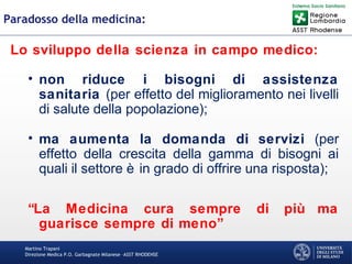 Martino Trapani
Direzione Medica P.O. Garbagnate Milanese –ASST RHODENSE
Paradosso della medicina:
Lo sviluppo della scienza in campo medico:
• non riduce i bisogni di assistenza
sanitaria (per effetto del miglioramento nei livelli
di salute della popolazione);
• ma aumenta la domanda di servizi (per
effetto della crescita della gamma di bisogni ai
quali il settore è in grado di offrire una risposta);
“La Medicina cura sempre di più ma
guarisce sempre di meno”
 