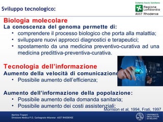 Martino Trapani
Direzione Medica P.O. Garbagnate Milanese –ASST RHODENSE
Sviluppo tecnologico:
Biologia molecolare
La conoscenza del genoma permette di:
• comprendere il processo biologico che porta alla malattia;
• sviluppare nuovi approcci diagnostici e terapeutici;
• spostamento da una medicina preventivo-curativa ad una
medicina predittiva-preventiva-curativa.
Tecnologia dell’informazione
Aumento della velocità di comunicazione:
• Possibile aumento dell’efficienza;
Aumento dell’informazione della popolazione:
• Possibile aumento della domanda sanitaria;
• Possibile aumento dei costi assistenziali;
Morrison et al, 1994, Frati, 1997
 