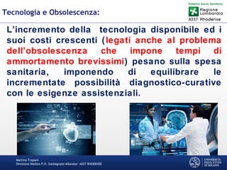 Martino Trapani
Direzione Medica P.O. Garbagnate Milanese –ASST RHODENSE
Tecnologia e Obsolescenza:
L’incremento della tecnologia disponibile ed i
suoi costi crescenti (legati anche al problema
dell’obsolescenza che impone tempi di
ammortamento brevissimi) pesano sulla spesa
sanitaria, imponendo di equilibrare le
incrementate possibilità diagnostico-curative
con le esigenze assistenziali.
 
