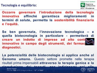 Martino Trapani
Direzione Medica P.O. Garbagnate Milanese –ASST RHODENSE
Tecnologia e equilibrio:
Occorre governare l’introduzione della tecnologia
innovativa affinché garantisca miglioramenti in
termini di salute, permetta la sostenibilità finanziaria
e l’equità.
Se ben governata, l’innovazione tecnologica – e
quella biotecnologia in particolare - permetterà di
creare un indotto di imprese ad alto contenuto
innovativo in campo degli strumenti, dei farmaci, dei
diagnostici.
La potenzialità delle biotecnologie si applica anche al
Genoma umano. Questo settore promette nella terapia
risultati prima impensabili attraverso la terapia genica e la
riproduzione dei tessuti, per indirizzarsi poi alla
terapia personalizzata e alla creazione artificiale di
 