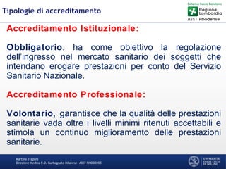 Martino Trapani
Direzione Medica P.O. Garbagnate Milanese –ASST RHODENSE
Tipologie di accreditamento
Accreditamento Istituzionale:
Obbligatorio, ha come obiettivo la regolazione
dell’ingresso nel mercato sanitario dei soggetti che
intendano erogare prestazioni per conto del Servizio
Sanitario Nazionale.
Accreditamento Professionale:
Volontario, garantisce che la qualità delle prestazioni
sanitarie vada oltre i livelli minimi ritenuti accettabili e
stimola un continuo miglioramento delle prestazioni
sanitarie.
 