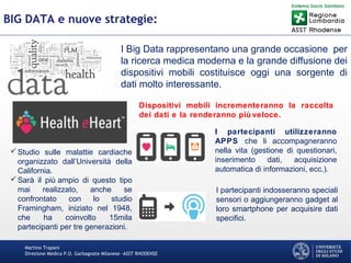 Martino Trapani
Direzione Medica P.O. Garbagnate Milanese –ASST RHODENSE
BIG DATA e nuove strategie:
I Big Data rappresentano una grande occasione per
la ricerca medica moderna e la grande diffusione dei
dispositivi mobili costituisce oggi una sorgente di
dati molto interessante.
Studio sulle malattie cardiache
organizzato dall’Università della
California.
Sarà il più ampio di questo tipo
mai realizzato, anche se
confrontato con lo studio
Framingham, iniziato nel 1948,
che ha coinvolto 15mila
partecipanti per tre generazioni.
I partecipanti utilizzeranno
APPS che li accompagneranno
nella vita (gestione di questionari,
inserimento dati, acquisizione
automatica di informazioni, ecc.).
I partecipanti indosseranno speciali
sensori o aggiungeranno gadget al
loro smartphone per acquisire dati
specifici.
Dispositivi mobili incrementeranno la raccolta
dei dati e la renderanno più veloce.
 