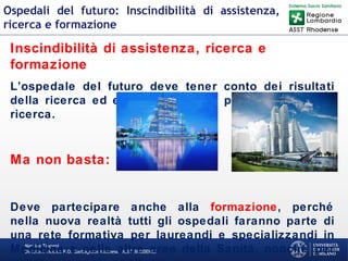 Martino Trapani
Direzione Medica P.O. Garbagnate Milanese –ASST RHODENSE
Ospedali del futuro: Inscindibilità di assistenza,
ricerca e formazione
Inscindibilità di assistenza, ricerca e
formazione
L’ospedale del futuro deve tener conto dei risultati
della ricerca ed essere lui stesso protagonista della
ricerca.
Ma non basta:
Deve partecipare anche alla formazione, perché
nella nuova realtà tutti gli ospedali faranno parte di
una rete formativa per laureandi e specializzandi in
Medicina e nelle altre aree della Sanità, nonché per
 