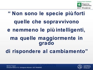 Martino Trapani
Direzione Medica P.O. Garbagnate Milanese –ASST RHODENSE
“ Non sono le specie più forti
quelle che sopravvivono
e nemmeno le più intelligenti,
ma quelle maggiormente in
grado
di rispondere al cambiamento”
C. DARWIN
 
