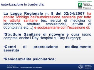 Martino Trapani
Direzione Medica P.O. Garbagnate Milanese –ASST RHODENSE
Autorizzazione in Lombardia:
La Legge Regionale n. 8 del 02/04/2007 ha
abolito l'obbligo dell'autorizzazione sanitaria per tutte
le attività sanitarie (es. servizi di medicina di
laboratorio, strutture ambulatoriali, attività di
odontoiatria etc…) e sociosanitarie con l'eccezione di:
•Strutture Sanitarie di ricovero e cura (sono
compresi anche i Day Hospital e i Day Surgery);
•Centri di procreazione medicalmente
assistita;
•Residenzialità psichiatrica;
 
