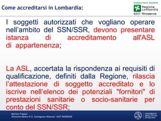 Martino Trapani
Direzione Medica P.O. Garbagnate Milanese –ASST RHODENSE
Come accreditarsi in Lombardia:
I soggetti autorizzati che vogliano operare
nell’ambito del SSN/SSR, devono presentare
istanza di accreditamento all'ASL
di appartenenza;
La ASL, accertata la rispondenza ai requisiti di
qualificazione, definiti dalla Regione, rilascia
l’attestazione di soggetto accreditato e lo
iscrive nell’elenco dei potenziali "fornitori" di
prestazioni sanitarie o socio-sanitarie per
conto del SSN/SSR;
 
