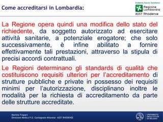 Martino Trapani
Direzione Medica P.O. Garbagnate Milanese –ASST RHODENSE
Come accreditarsi in Lombardia:
La Regione opera quindi una modifica dello stato del
richiedente, da soggetto autorizzato ad esercitare
attività sanitarie, a potenziale erogatore; che solo
successivamente, è infine abilitato a fornire
effettivamente tali prestazioni, attraverso la stipula di
precisi accordi contrattuali.
Le Regioni determinano gli standards di qualità che
costituiscono requisiti ulteriori per l’accreditamento di
strutture pubbliche e private in possesso dei requisiti
minimi per l’autorizzazione, disciplinano inoltre le
modalità per la richiesta di accreditamento da parte
delle strutture accreditate.
 