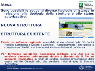 Martino Trapani
Direzione Medica P.O. Garbagnate Milanese –ASST RHODENSE
Istanza:
Sono possibili le seguenti diverse tipologie di istanze in
relazione alla tipologia della struttura e allo status
autorizzativo:
NUOVA STRUTTURA
STRUTTURA ESISTENTE
Esiste un software regionale scaricabile al sito internet della DG Sanità
Regione Lombardia ( Qualità e Controllo – Accreditamento ) che facilita la
compilazione di tutti i campi necessari alla formulazione di un’istanza.
Per formulare un’istanza necessario inoltrare alla Asl sia la
versione cartacea debitamente datata e firmata sia il file su
supporto informatico in modo da rendere possibile l’importazione della
stessa nel file Centrale ASL che contiene i dati di tutte le Strutture
Accreditate.
 