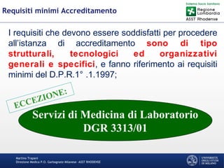 Martino Trapani
Direzione Medica P.O. Garbagnate Milanese –ASST RHODENSE
Requisiti minimi Accreditamento
I requisiti che devono essere soddisfatti per procedere
all’istanza di accreditamento sono di tipo
strutturali, tecnologici ed organizzativi
generali e specifici, e fanno riferimento ai requisiti
minimi del D.P.R.1° .1.1997;
ECCEZIONE:
Servizi di Medicina di Laboratorio
DGR 3313/01
 