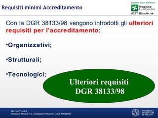 Martino Trapani
Direzione Medica P.O. Garbagnate Milanese –ASST RHODENSE
Requisiti minimi Accreditamento
Con la DGR 38133/98 vengono introdotti gli ulteriori
requisiti per l’accreditamento:
•Organizzativi;
•Strutturali;
•Tecnologici;
Ulteriori requisiti
DGR 38133/98
 