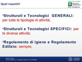Martino Trapani
Direzione Medica P.O. Garbagnate Milanese –ASST RHODENSE
Quali requisiti?
•Strutturali e Tecnologici GENERALI:
per tutte le tipologie di attività;
•Strutturali e Tecnologici SPECIFICI: per
le diverse attività;
•Regolamento di Igiene e Regolamento
Edilizio: sempre;
 