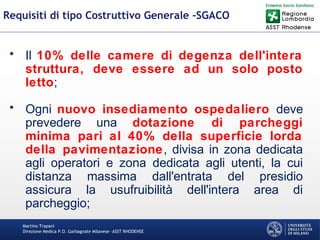 Martino Trapani
Direzione Medica P.O. Garbagnate Milanese –ASST RHODENSE
Requisiti di tipo Costruttivo Generale -SGACO
• Il 10% delle camere di degenza dell'intera
struttura, deve essere ad un solo posto
letto;
• Ogni nuovo insediamento ospedaliero deve
prevedere una dotazione di parcheggi
minima pari al 40% della superficie lorda
della pavimentazione, divisa in zona dedicata
agli operatori e zona dedicata agli utenti, la cui
distanza massima dall'entrata del presidio
assicura la usufruibilità dell'intera area di
parcheggio;
 