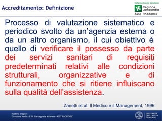 Martino Trapani
Direzione Medica P.O. Garbagnate Milanese –ASST RHODENSE
Accreditamento: Definizione
Processo di valutazione sistematico e
periodico svolto da un’agenzia esterna o
da un altro organismo, il cui obiettivo è
quello di verificare il possesso da parte
dei servizi sanitari di requisiti
predeterminati relativi alle condizioni
strutturali, organizzative e di
funzionamento che si ritiene influiscano
sulla qualità dell’assistenza.
Zanetti et al: Il Medico e il Management, 1996
 