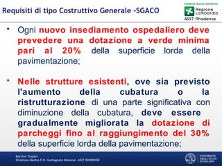 Martino Trapani
Direzione Medica P.O. Garbagnate Milanese –ASST RHODENSE
Requisiti di tipo Costruttivo Generale -SGACO
• Ogni nuovo insediamento ospedaliero deve
prevedere una dotazione a verde minima
pari al 20% della superficie lorda della
pavimentazione;
• Nelle strutture esistenti, ove sia previsto
l'aumento della cubatura o la
ristrutturazione di una parte significativa con
diminuzione della cubatura, deve essere
gradualmente migliorata la dotazione di
parcheggi fino al raggiungimento del 30%
della superficie lorda della pavimentazione;
 