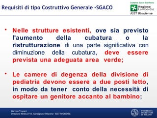 Martino Trapani
Direzione Medica P.O. Garbagnate Milanese –ASST RHODENSE
Requisiti di tipo Costruttivo Generale -SGACO
• Nelle strutture esistenti, ove sia previsto
l'aumento della cubatura o la
ristrutturazione di una parte significativa con
diminuzione della cubatura, deve essere
prevista una adeguata area verde;
• Le camere di degenza della divisione di
pediatria devono essere a due posti letto,
in modo da tener conto della necessità di
ospitare un genitore accanto al bambino;
 