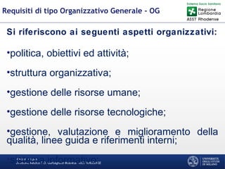 Martino Trapani
Direzione Medica P.O. Garbagnate Milanese –ASST RHODENSE
Requisiti di tipo Organizzativo Generale - OG
Si riferiscono ai seguenti aspetti organizzativi:
•politica, obiettivi ed attività;
•struttura organizzativa;
•gestione delle risorse umane;
•gestione delle risorse tecnologiche;
•gestione, valutazione e miglioramento della
qualità, linee guida e riferimenti interni;
•sistema informativo;
 