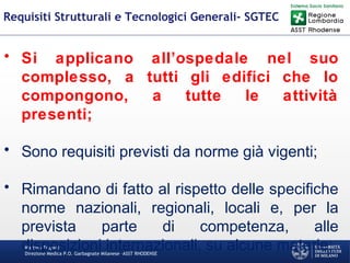 Martino Trapani
Direzione Medica P.O. Garbagnate Milanese –ASST RHODENSE
Requisiti Strutturali e Tecnologici Generali- SGTEC
• Si applicano all’ospedale nel suo
complesso, a tutti gli edifici che lo
compongono, a tutte le attività
presenti;
• Sono requisiti previsti da norme già vigenti;
• Rimandano di fatto al rispetto delle specifiche
norme nazionali, regionali, locali e, per la
prevista parte di competenza, alle
disposizioni internazionali, su alcune materie;
 