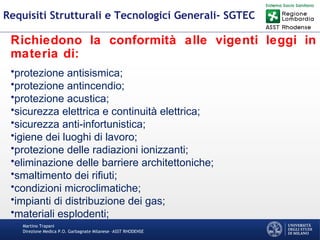 Martino Trapani
Direzione Medica P.O. Garbagnate Milanese –ASST RHODENSE
Requisiti Strutturali e Tecnologici Generali- SGTEC
Richiedono la conformità alle vigenti leggi in
materia di:
•protezione antisismica;
•protezione antincendio;
•protezione acustica;
•sicurezza elettrica e continuità elettrica;
•sicurezza anti-infortunistica;
•igiene dei luoghi di lavoro;
•protezione delle radiazioni ionizzanti;
•eliminazione delle barriere architettoniche;
•smaltimento dei rifiuti;
•condizioni microclimatiche;
•impianti di distribuzione dei gas;
•materiali esplodenti;
 