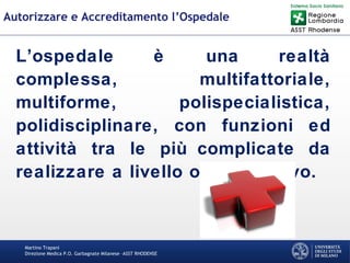 Martino Trapani
Direzione Medica P.O. Garbagnate Milanese –ASST RHODENSE
Autorizzare e Accreditamento l’Ospedale
L’ospedale è una realtà
complessa, multifattoriale,
multiforme, polispecialistica,
polidisciplinare, con funzioni ed
attività tra le più complicate da
realizzare a livello organizzativo.
 