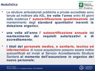 Martino Trapani
Direzione Medica P.O. Garbagnate Milanese –ASST RHODENSE
Modulistica
• Le strutture ambulatoriali pubbliche e private accreditate sono
tenute ad inoltrare alla ASL, tre volte l’anno entro 45 giorni
dalla scadenza l’ autocertificazione quadrimestrale del
mantenimento degli standard quantitativi inerenti la
dotazione organica;
• una volta all’anno l’ autocertificazione annuale del
mantenimento dei requisiti autorizzativi e di
accreditamento;
• I titoli del personale medico, e sanitario, tecnico ed
infermeristico di nuova acquisizione possono essere inoltre
autocertificati ed inviati al Servizio Accreditamento Strutture
Sanitarie al momento dell'assunzione in organico del
nuovo personale;
 