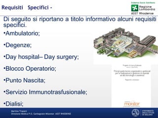 Martino Trapani
Direzione Medica P.O. Garbagnate Milanese –ASST RHODENSE
Requisiti Specifici -
Di seguito si riportano a titolo informativo alcuni requisiti
specifici.
•Ambulatorio;
•Degenze;
•Day hospital– Day surgery;
•Blocco Operatorio;
•Punto Nascita;
•Servizio Immunotrasfusionale;
•Dialisi;
 