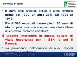 Martino Trapani
Direzione Medica P.O. Garbagnate Milanese –ASST RHODENSE
Il contesto in italia
• Il 28% degli ospedali italiani è stato costruito
prima del 1900, un altro 29% dal 1900 al
1940;
• Più di 500 ospedali hanno più di 60 anni di
età: un patrimonio non adeguato alle attuali attese
di sicurezza, confort e affidabilità;
È urgente intervenire in questo settore di
vitale importanza per il SSN (e per il
Paese):
• sia prevedendo l’introduzione di nuovi modelli
realizzativi e gestionali;
 