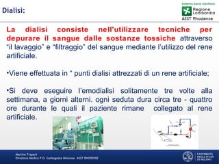 Martino Trapani
Direzione Medica P.O. Garbagnate Milanese –ASST RHODENSE
Dialisi:
La dialisi consiste nell'utilizzare tecniche per
depurare il sangue dalle sostanze tossiche attraverso
“il lavaggio” e “filtraggio” del sangue mediante l’utilizzo del rene
artificiale.
•Viene effettuata in “ punti dialisi attrezzati di un rene artificiale;
•Si deve eseguire l’emodialisi solitamente tre volte alla
settimana, a giorni alterni. ogni seduta dura circa tre - quattro
ore durante le quali il paziente rimane collegato al rene
artificiale.
 