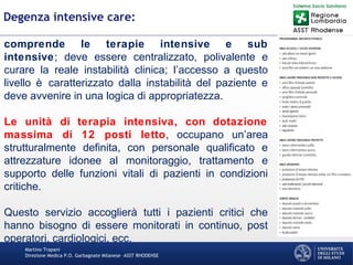 Martino Trapani
Direzione Medica P.O. Garbagnate Milanese –ASST RHODENSE
Degenza intensive care:
comprende le terapie intensive e sub
intensive; deve essere centralizzato, polivalente e
curare la reale instabilità clinica; l’accesso a questo
livello è caratterizzato dalla instabilità del paziente e
deve avvenire in una logica di appropriatezza.
Le unità di terapia intensiva, con dotazione
massima di 12 posti letto, occupano un’area
strutturalmente definita, con personale qualificato e
attrezzature idonee al monitoraggio, trattamento e
supporto delle funzioni vitali di pazienti in condizioni
critiche.
Questo servizio accoglierà tutti i pazienti critici che
hanno bisogno di essere monitorati in continuo, post
operatori, cardiologici, ecc.
 