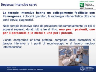 Martino Trapani
Direzione Medica P.O. Garbagnate Milanese –ASST RHODENSE
Degenza intensive care:
Le terapie intensive hanno un collegamento facilitato con
l’emergenza, i blocchi operatori, la radiologia interventistica oltre che
con i servizi diagnostici.
Nelle terapie intensive sono da prevedere fondamentalmente tre tipi di
accessi separati, dotati tutti e tre di filtro: uno per i pazienti, uno
per il personale e le merci e uno per i parenti.
L’unità comprende un’area protetta, composta dalle postazioni di
terapia intensiva e i punti di monitoraggio e di lavoro medico-
infermieristico;
 