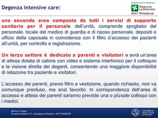 Martino Trapani
Direzione Medica P.O. Garbagnate Milanese –ASST RHODENSE
Degenza intensive care:
una seconda area composta da tutti i servizi di supporto
sanitario per il personale dell’unità, comprende spogliatoi del
personale, locale del medico di guardia e di riposo personale, depositi e
ufficio della caposala in coincidenza con il filtro d’accesso dei pazienti
all’unità, per controllo e registrazione.
Un terzo settore è dedicato a parenti e visitatori e avrà un’area
di attesa dotata di cabine con video e sistema interfonico per il colloquio
e la visione diretta dei degenti, consentendo una maggiore disponibilità
di relazione tra paziente e visitatori.
L’accesso dei parenti, previo filtro e vestizione, quando richiesto, non va
comunque precluso, ma anzi favorito. In corrispondenza dell’area di
accesso e attesa dei parenti saranno previste una o piùsale colloqui con
i medici.
 