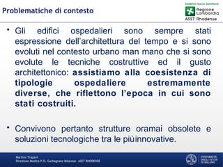 Martino Trapani
Direzione Medica P.O. Garbagnate Milanese –ASST RHODENSE
Problematiche di contesto
• Gli edifici ospedalieri sono sempre stati
espressione dell’architettura del tempo e si sono
evoluti nel contesto urbano man mano che si sono
evolute le tecniche costruttive ed il gusto
architettonico: assistiamo alla coesistenza di
tipologie ospedaliere estremamente
diverse, che riflettono l’epoca in cui sono
stati costruiti.
• Convivono pertanto strutture oramai obsolete e
soluzioni tecnologiche tra le piùinnovative.
 