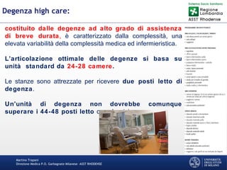 Martino Trapani
Direzione Medica P.O. Garbagnate Milanese –ASST RHODENSE
Degenza high care:
costituito dalle degenze ad alto grado di assistenza
di breve durata, è caratterizzato dalla complessità, una
elevata variabilità della complessità medica ed infermieristica.
L’articolazione ottimale delle degenze si basa su
unità standard da 24-28 camere.
Le stanze sono attrezzate per ricevere due posti letto di
degenza.
Un’unità di degenza non dovrebbe comunque
superare i 44-48 posti letto complessivi.
 