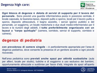 Martino Trapani
Direzione Medica P.O. Garbagnate Milanese –ASST RHODENSE
Degenza high care:
Ogni blocco di degenze è dotato di servizi di supporto per il lavoro del
personale. Sono previsti una guardia infermieristica posta in posizione centrale, il
locale caposala, la tisaneria-riposo, depositi pulito e sporco, locali per il lavoro pulito e
sporco, deposito attrezzature, il bagno assistito, i servizi igienici pubblici e del
personale, un soggiorno, un locale medicheria e due studi medici-infermieristici per il
lavoro e le riunioni degli addetti, il tutto preferibilmente organizzato con un
layout a “corpo quintuplo” (camera, corridoio, servizi di supporto, corridoio e
camera).
degenze di pediatria
con prevalenza di camere singole – è particolarmente appropriata per l’area di
degenza pediatrica, dove consente la presenza di un genitore accanto a ogni piccolo
ricoverato.
Nell’area pediatrica sono previsti anche spazi per attività scolastiche (aula
per allievi, locale per studio), ludiche e di soggiorno a uso esclusivo dei bambini,
opportunamente attrezzate e suddivise per fasce d’età, integrate da spazi all’aperto
opportunamente attrezzati, da utilizzare nella bella stagione.
 